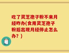 吃了灵芝孢子粉不来月经咋办(食用灵芝孢子粉后出现月经停止怎么办？)
