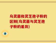 乌灵菌和灵芝孢子粉的区别(乌灵菌与灵芝孢子粉的差异)