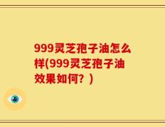 999灵芝孢子油怎么样(999灵芝孢子油效果如何？)