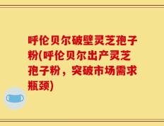 呼伦贝尔破壁灵芝孢子粉(呼伦贝尔出产灵芝孢子粉，突破市场需求瓶颈)