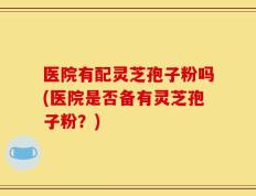医院有配灵芝孢子粉吗(医院是否备有灵芝孢子粉？)