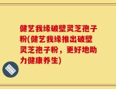 健艺我缘破壁灵芝孢子粉(健艺我缘推出破壁灵芝孢子粉，更好地助力健康养生)