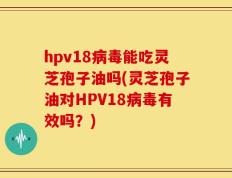 hpv18病毒能吃灵芝孢子油吗(灵芝孢子油对HPV18病毒有效吗？)