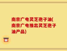 南京广电灵芝孢子油(南京广电推出灵芝孢子油产品)