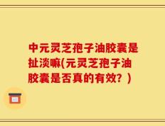 中元灵芝孢子油胶囊是扯淡嘛(元灵芝孢子油胶囊是否真的有效？)