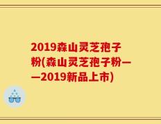 2019森山灵芝孢子粉(森山灵芝孢子粉——2019新品上市)