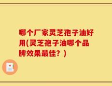 哪个厂家灵芝孢子油好用(灵芝孢子油哪个品牌效果最佳？)