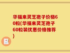 华福来灵芝孢子价格60粒(华福来灵芝孢子60粒装优惠价格推荐)