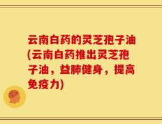云南白药的灵芝孢子油(云南白药推出灵芝孢子油，益肺健身，提高免疫力)