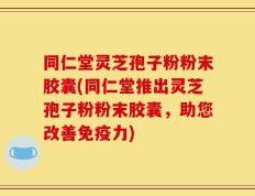 同仁堂灵芝孢子粉粉末胶囊(同仁堂推出灵芝孢子粉粉末胶囊，助您改善免疫力)