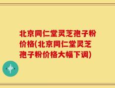 北京同仁堂灵芝孢子粉价格(北京同仁堂灵芝孢子粉价格大幅下调)