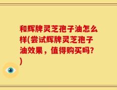 和辉牌灵芝孢子油怎么样(尝试辉牌灵芝孢子油效果，值得购买吗？)