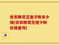 优农牌灵芝孢子粉多少钱(优农牌灵芝孢子粉价格查询)