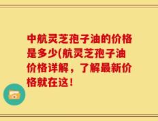 中航灵芝孢子油的价格是多少(航灵芝孢子油价格详解，了解最新价格就在这！