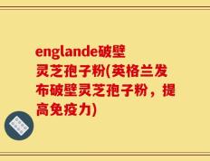 englande破壁灵芝孢子粉(英格兰发布破壁灵芝孢子粉，提高免疫力)