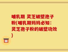 哺乳期 灵芝破壁孢子粉(哺乳期妈妈必知：灵芝孢子粉的破壁功效)