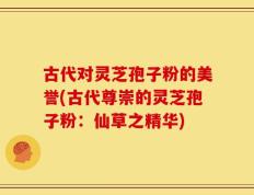 古代对灵芝孢子粉的美誉(古代尊崇的灵芝孢子粉：仙草之精华)
