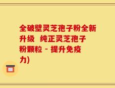 全破壁灵芝孢子粉全新升级  纯正灵芝孢子粉颗粒 - 提升免疫力)