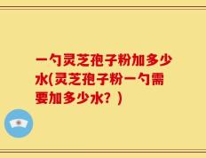 一勺灵芝孢子粉加多少水(灵芝孢子粉一勺需要加多少水？)