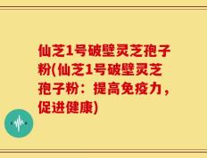仙芝1号破壁灵芝孢子粉(仙芝1号破壁灵芝孢子粉：提高免疫力，促进健康)