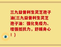 三九益普利生灵芝孢子油(三九益普利生灵芝孢子油：强化免疫力、增强抵抗力，舒缓身心！)