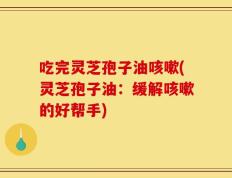 吃完灵芝孢子油咳嗽(灵芝孢子油：缓解咳嗽的好帮手)