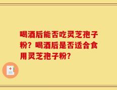 喝酒后能否吃灵芝孢子粉？喝酒后是否适合食用灵芝孢子粉？