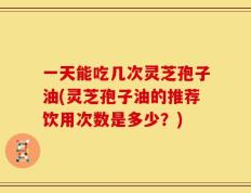 一天能吃几次灵芝孢子油(灵芝孢子油的推荐饮用次数是多少？)