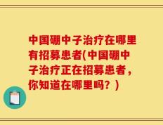 中国硼中子治疗在哪里有招募患者(中国硼中子治疗正在招募患者，你知道在哪里吗？)