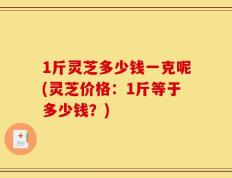 1斤灵芝多少钱一克呢(灵芝价格：1斤等于多少钱？)