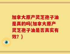 加拿大原产灵芝孢子油是真的吗(加拿大原产灵芝孢子油是否真实有效？)