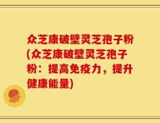 众芝康破壁灵芝孢子粉(众芝康破壁灵芝孢子粉：提高免疫力，提升健康能量)
