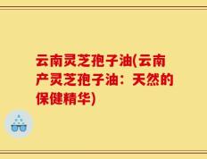 云南灵芝孢子油(云南产灵芝孢子油：天然的保健精华)