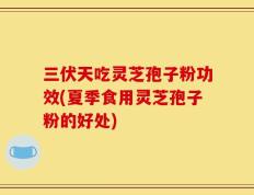 三伏天吃灵芝孢子粉功效(夏季食用灵芝孢子粉的好处)
