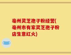 亳州灵芝孢子粉经营(亳州市有家灵芝孢子粉店生意红火)
