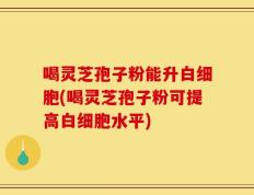 喝灵芝孢子粉能升白细胞(喝灵芝孢子粉可提高白细胞水平)