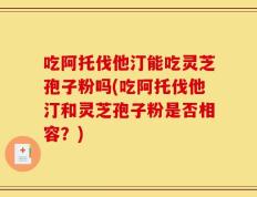 吃阿托伐他汀能吃灵芝孢子粉吗(吃阿托伐他汀和灵芝孢子粉是否相容？)