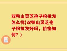 双鸭山灵芝孢子粉批发怎么样(双鸭山灵芝孢子粉批发好吗，价格如何？)