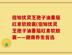倍知优灵芝孢子油番茄红素软胶囊(倍知优灵芝孢子油番茄红素软胶囊——健康养生首选