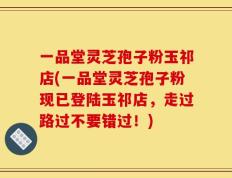 一品堂灵芝孢子粉玉祁店(一品堂灵芝孢子粉现已登陆玉祁店，走过路过不要错过！)