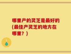 哪里产的灵芝是最好的(最佳产灵芝的地方在哪里？)