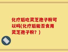 化疗后吃灵芝孢子粉可以吗(化疗后能否食用灵芝孢子粉？)