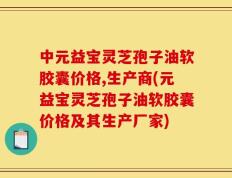 中元益宝灵芝孢子油软胶囊价格,生产商(元益宝灵芝孢子油软胶囊价格及其生产厂家)