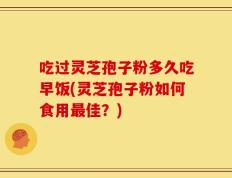 吃过灵芝孢子粉多久吃早饭(灵芝孢子粉如何食用最佳？)