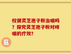 权健灵芝孢子粉治喘吗？探究灵芝孢子粉对哮喘的疗效？