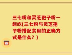 三七粉和灵芝孢子粉一起吃(三七粉与灵芝孢子粉搭配食用的正确方式是什么？)