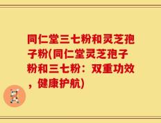 同仁堂三七粉和灵芝孢子粉(同仁堂灵芝孢子粉和三七粉：双重功效，健康护航)