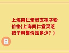 上海同仁堂灵芝孢子粉价格(上海同仁堂灵芝孢子粉售价是多少？)