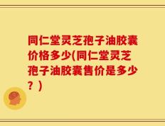 同仁堂灵芝孢子油胶囊价格多少(同仁堂灵芝孢子油胶囊售价是多少？)