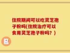 住院期间可以吃灵芝孢子粉吗(住院治疗可以食用灵芝孢子粉吗？)